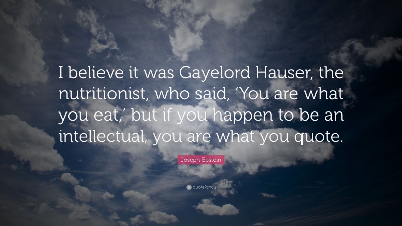 Joseph Epstein Quote: “I believe it was Gayelord Hauser, the nutritionist, who said, ‘You are what you eat,’ but if you happen to be an intellectual, you are what you quote.”