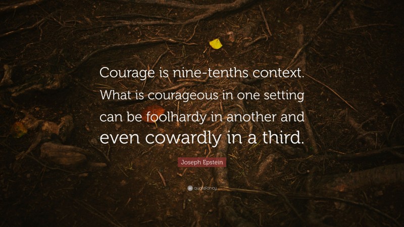 Joseph Epstein Quote: “Courage is nine-tenths context. What is courageous in one setting can be foolhardy in another and even cowardly in a third.”
