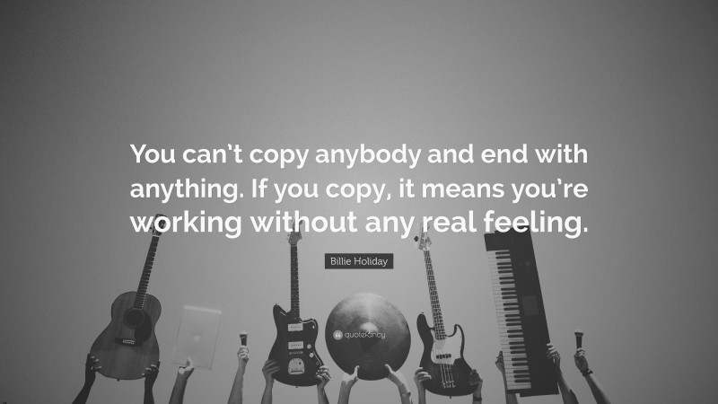 Billie Holiday Quote: “You can’t copy anybody and end with anything. If you copy, it means you’re working without any real feeling.”