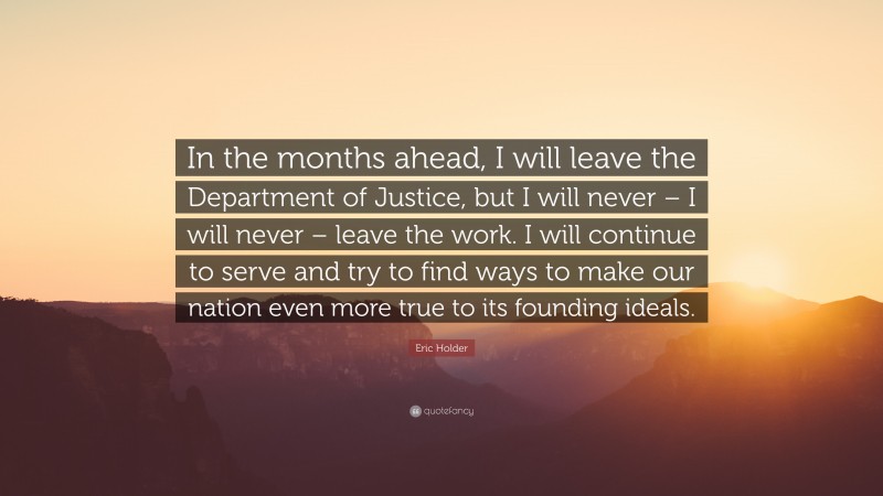 Eric Holder Quote: “In the months ahead, I will leave the Department of Justice, but I will never – I will never – leave the work. I will continue to serve and try to find ways to make our nation even more true to its founding ideals.”