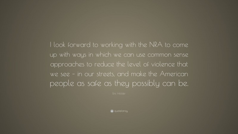 Eric Holder Quote: “I look forward to working with the NRA to come up with ways in which we can use common sense approaches to reduce the level of violence that we see – in our streets, and make the American people as safe as they possibly can be.”