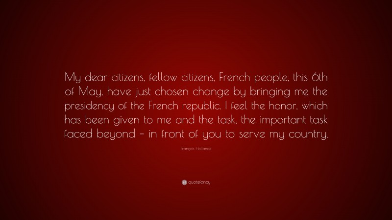 François Hollande Quote: “My dear citizens, fellow citizens, French people, this 6th of May, have just chosen change by bringing me the presidency of the French republic. I feel the honor, which has been given to me and the task, the important task faced beyond – in front of you to serve my country.”