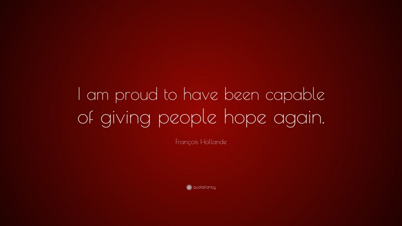 François Hollande Quote: “I am proud to have been capable of giving people hope again.”