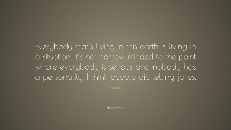 Mike Epps Quote: “Everybody that’s living in this earth is living in a situation. It’s not narrow-minded to the point where everybody is serious and nobody has a personality. I think people die telling jokes.”