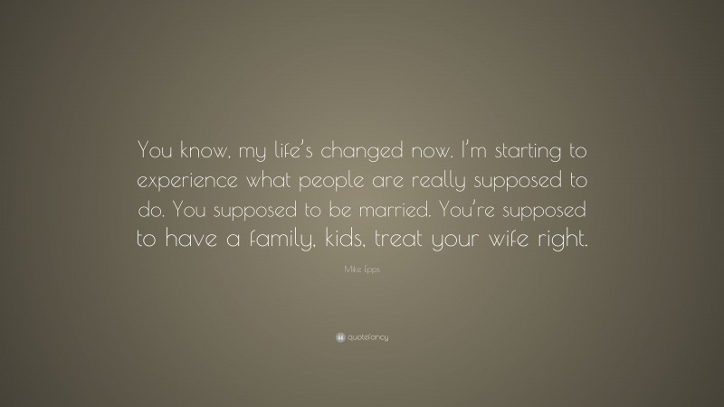 Mike Epps Quote: “You know, my life’s changed now. I’m starting to experience what people are really supposed to do. You supposed to be married. You’re supposed to have a family, kids, treat your wife right.”