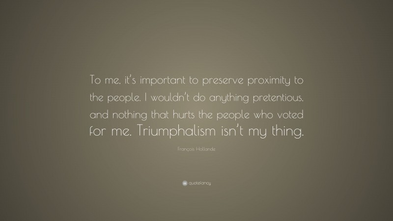 François Hollande Quote: “To me, it’s important to preserve proximity to the people. I wouldn’t do anything pretentious, and nothing that hurts the people who voted for me. Triumphalism isn’t my thing.”