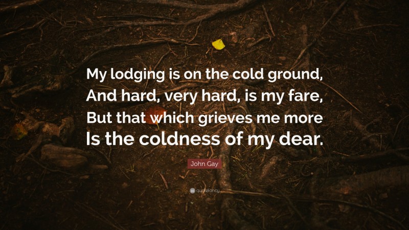 John Gay Quote: “My lodging is on the cold ground, And hard, very hard, is my fare, But that which grieves me more Is the coldness of my dear.”