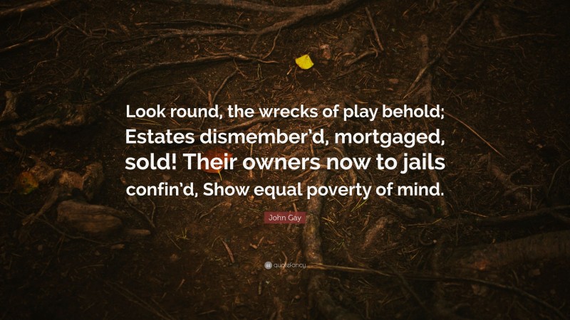 John Gay Quote: “Look round, the wrecks of play behold; Estates dismember’d, mortgaged, sold! Their owners now to jails confin’d, Show equal poverty of mind.”