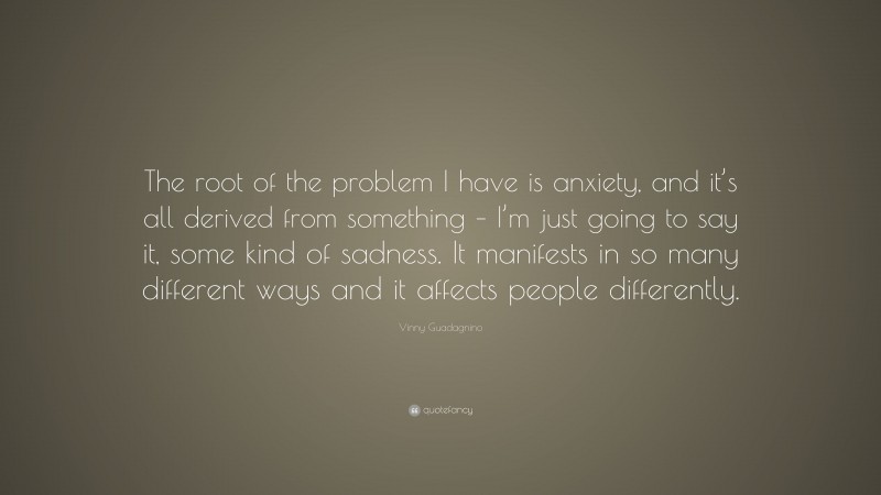 Vinny Guadagnino Quote: “The root of the problem I have is anxiety, and it’s all derived from something – I’m just going to say it, some kind of sadness. It manifests in so many different ways and it affects people differently.”