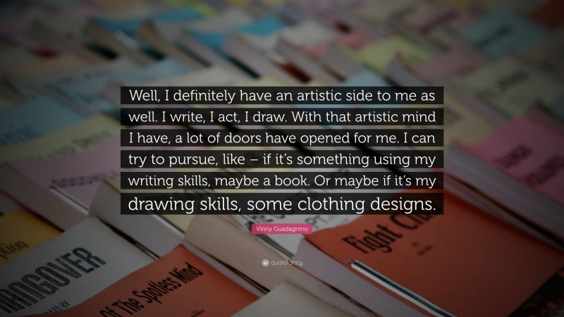 Vinny Guadagnino Quote: “Well, I definitely have an artistic side to me as well. I write, I act, I draw. With that artistic mind I have, a lot of doors have opened for me. I can try to pursue, like – if it’s something using my writing skills, maybe a book. Or maybe if it’s my drawing skills, some clothing designs.”