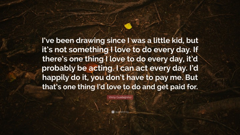 Vinny Guadagnino Quote: “I’ve been drawing since I was a little kid, but it’s not something I love to do every day. If there’s one thing I love to do every day, it’d probably be acting. I can act every day. I’d happily do it, you don’t have to pay me. But that’s one thing I’d love to do and get paid for.”