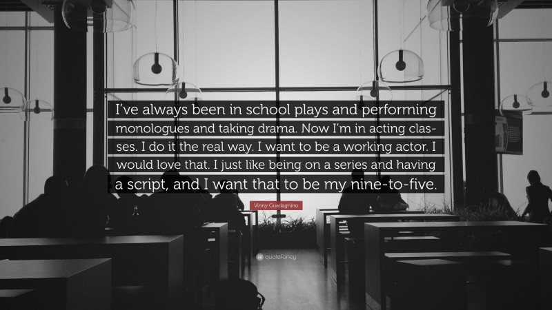 Vinny Guadagnino Quote: “I’ve always been in school plays and performing monologues and taking drama. Now I’m in acting clas-ses. I do it the real way. I want to be a working actor. I would love that. I just like being on a series and having a script, and I want that to be my nine-to-five.”