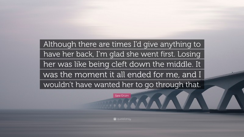 Sara Gruen Quote: “Although there are times I’d give anything to have her back, I’m glad she went first. Losing her was like being cleft down the middle. It was the moment it all ended for me, and I wouldn’t have wanted her to go through that.”