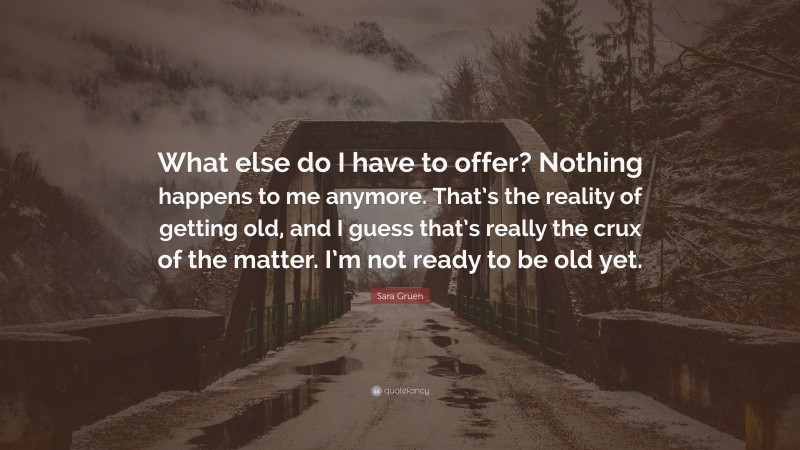 Sara Gruen Quote: “What else do I have to offer? Nothing happens to me anymore. That’s the reality of getting old, and I guess that’s really the crux of the matter. I’m not ready to be old yet.”