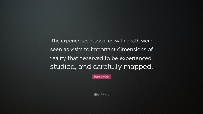 Stanislav Grof Quote: “The experiences associated with death were seen as visits to important dimensions of reality that deserved to be experienced, studied, and carefully mapped.”