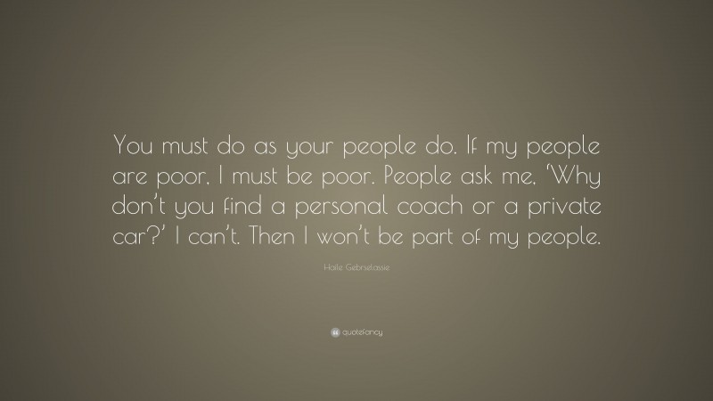 Haile Gebrselassie Quote: “You must do as your people do. If my people are poor, I must be poor. People ask me, ‘Why don’t you find a personal coach or a private car?’ I can’t. Then I won’t be part of my people.”