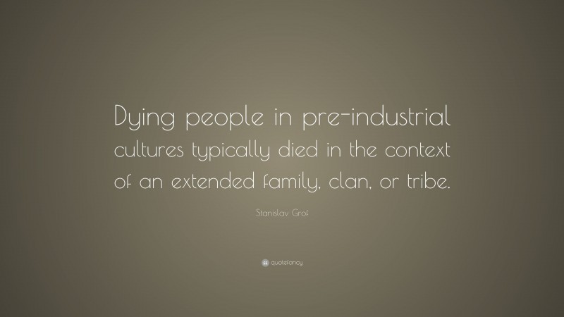 Stanislav Grof Quote: “Dying people in pre-industrial cultures typically died in the context of an extended family, clan, or tribe.”