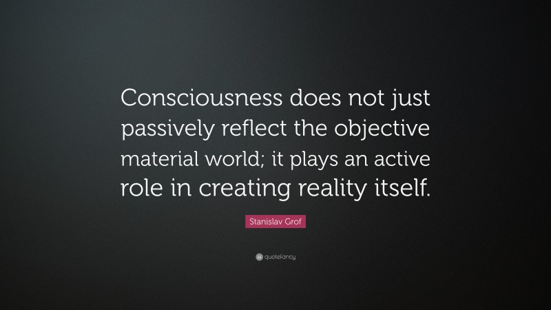 Stanislav Grof Quote: “Consciousness does not just passively reflect the objective material world; it plays an active role in creating reality itself.”