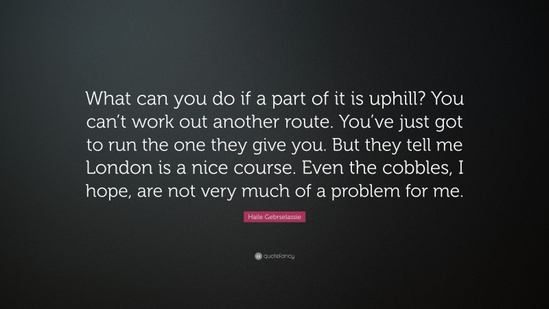 Haile Gebrselassie Quote: “What can you do if a part of it is uphill? You can’t work out another route. You’ve just got to run the one they give you. But they tell me London is a nice course. Even the cobbles, I hope, are not very much of a problem for me.”