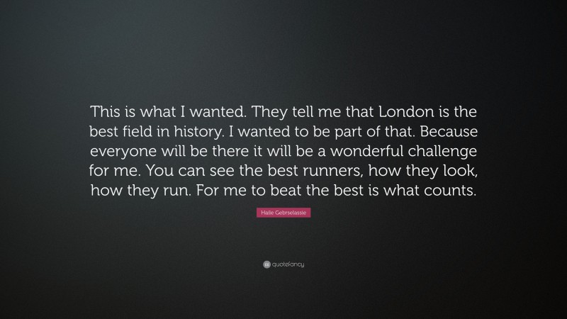 Haile Gebrselassie Quote: “This is what I wanted. They tell me that London is the best field in history. I wanted to be part of that. Because everyone will be there it will be a wonderful challenge for me. You can see the best runners, how they look, how they run. For me to beat the best is what counts.”