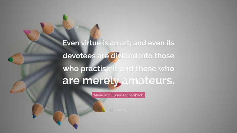 Marie von Ebner-Eschenbach Quote: “Even virtue is an art; and even its devotees are divided into those who practise it and those who are merely amateurs.”