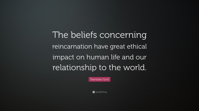 Stanislav Grof Quote: “The beliefs concerning reincarnation have great ethical impact on human life and our relationship to the world.”
