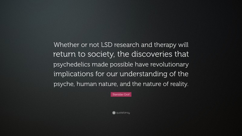 Stanislav Grof Quote: “Whether or not LSD research and therapy will return to society, the discoveries that psychedelics made possible have revolutionary implications for our understanding of the psyche, human nature, and the nature of reality.”
