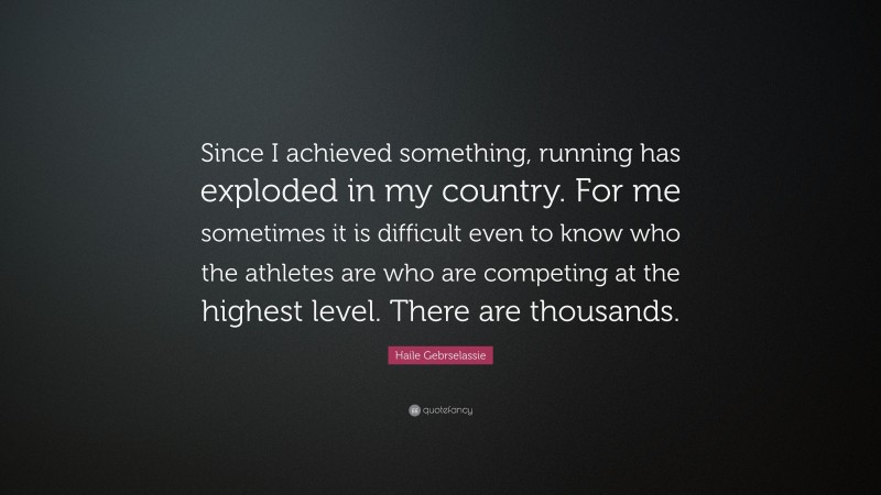 Haile Gebrselassie Quote: “Since I achieved something, running has exploded in my country. For me sometimes it is difficult even to know who the athletes are who are competing at the highest level. There are thousands.”