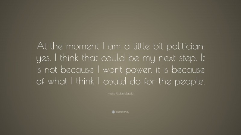 Haile Gebrselassie Quote: “At the moment I am a little bit politician, yes. I think that could be my next step. It is not because I want power, it is because of what I think I could do for the people.”