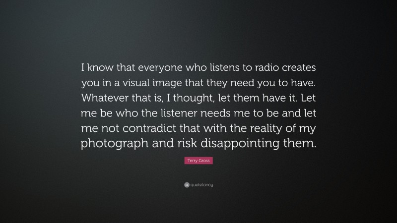 Terry Gross Quote: “I know that everyone who listens to radio creates you in a visual image that they need you to have. Whatever that is, I thought, let them have it. Let me be who the listener needs me to be and let me not contradict that with the reality of my photograph and risk disappointing them.”