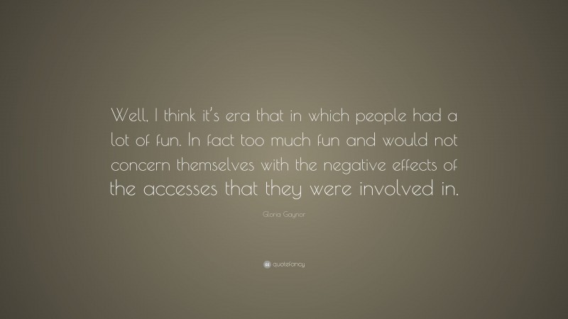 Gloria Gaynor Quote: “Well, I think it’s era that in which people had a lot of fun. In fact too much fun and would not concern themselves with the negative effects of the accesses that they were involved in.”