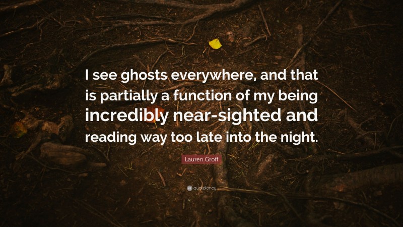 Lauren Groff Quote: “I see ghosts everywhere, and that is partially a function of my being incredibly near-sighted and reading way too late into the night.”