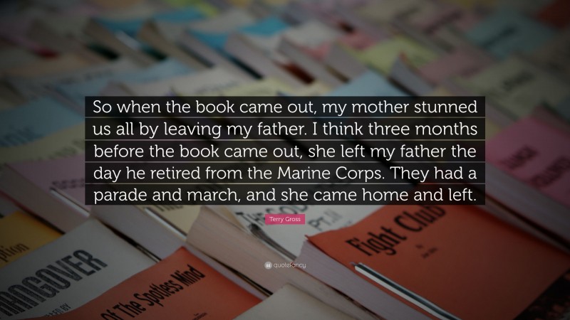 Terry Gross Quote: “So when the book came out, my mother stunned us all by leaving my father. I think three months before the book came out, she left my father the day he retired from the Marine Corps. They had a parade and march, and she came home and left.”