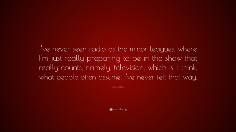 Terry Gross Quote: “I’ve never seen radio as the minor leagues, where I’m just really preparing to be in the show that really counts, namely, television, which is, I think, what people often assume. I’ve never felt that way.”