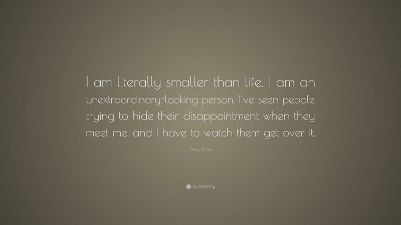 Terry Gross Quote: “I am literally smaller than life. I am an unextraordinary-looking person. I’ve seen people trying to hide their disappointment when they meet me, and I have to watch them get over it.”