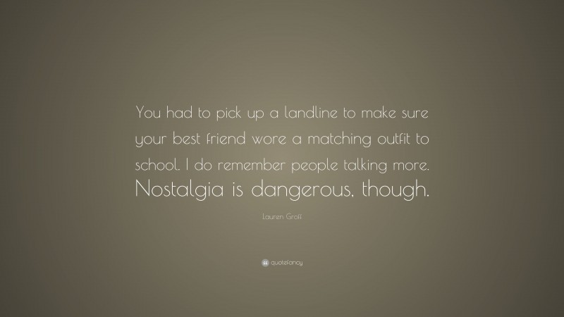 Lauren Groff Quote: “You had to pick up a landline to make sure your best friend wore a matching outfit to school. I do remember people talking more. Nostalgia is dangerous, though.”