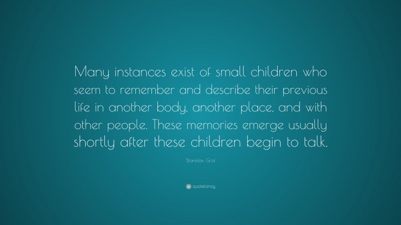 Stanislav Grof Quote: “Many instances exist of small children who seem to remember and describe their previous life in another body, another place, and with other people. These memories emerge usually shortly after these children begin to talk.”
