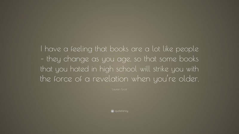 Lauren Groff Quote: “I have a feeling that books are a lot like people – they change as you age, so that some books that you hated in high school will strike you with the force of a revelation when you’re older.”