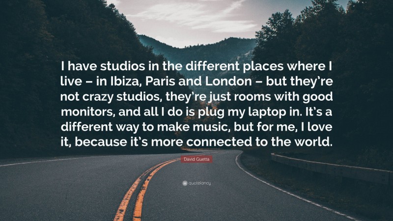 David Guetta Quote: “I have studios in the different places where I live – in Ibiza, Paris and London – but they’re not crazy studios, they’re just rooms with good monitors, and all I do is plug my laptop in. It’s a different way to make music, but for me, I love it, because it’s more connected to the world.”