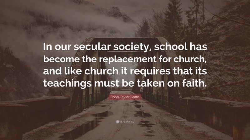 John Taylor Gatto Quote: “In our secular society, school has become the replacement for church, and like church it requires that its teachings must be taken on faith.”