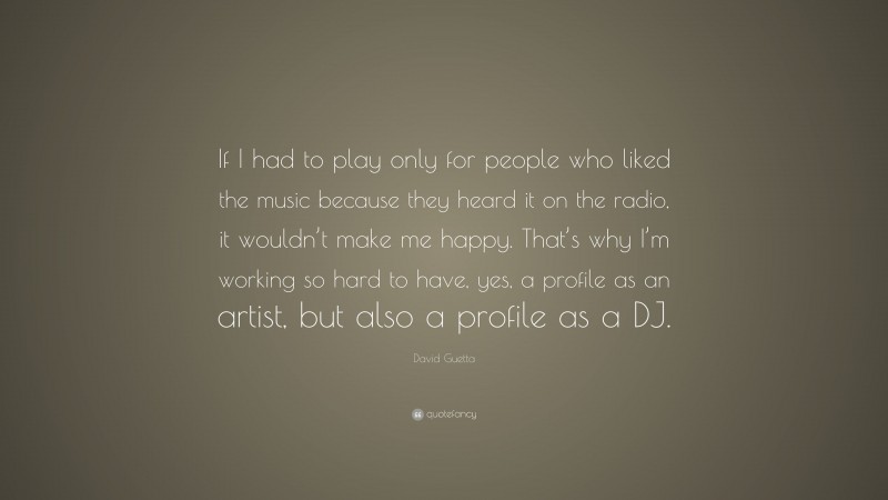 David Guetta Quote: “If I had to play only for people who liked the music because they heard it on the radio, it wouldn’t make me happy. That’s why I’m working so hard to have, yes, a profile as an artist, but also a profile as a DJ.”