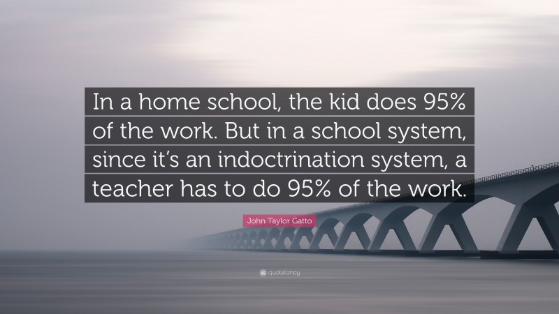 John Taylor Gatto Quote: “In a home school, the kid does 95% of the work. But in a school system, since it’s an indoctrination system, a teacher has to do 95% of the work.”