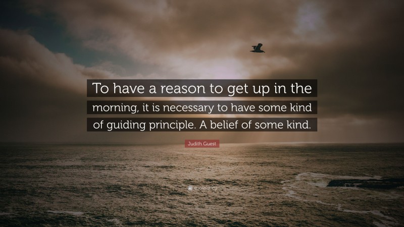 Judith Guest Quote: “To have a reason to get up in the morning, it is necessary to have some kind of guiding principle. A belief of some kind.”