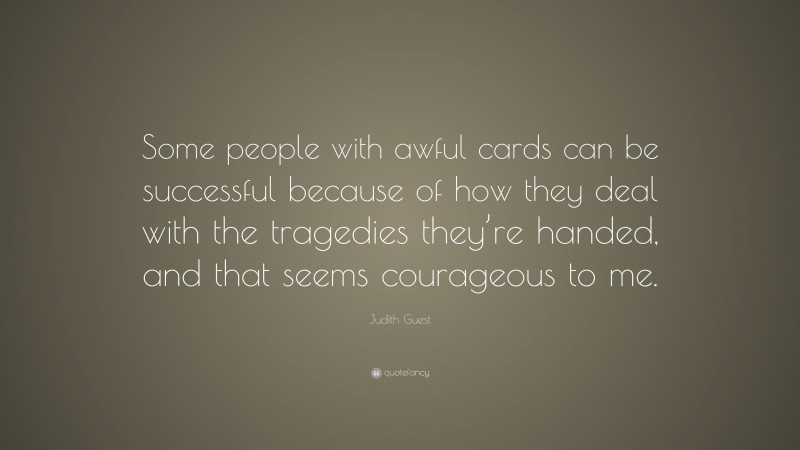 Judith Guest Quote: “Some people with awful cards can be successful because of how they deal with the tragedies they’re handed, and that seems courageous to me.”