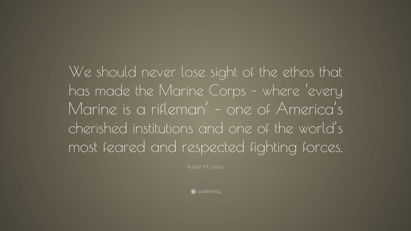 Robert M. Gates Quote: “We should never lose sight of the ethos that has made the Marine Corps – where ‘every Marine is a rifleman’ – one of America’s cherished institutions and one of the world’s most feared and respected fighting forces.”