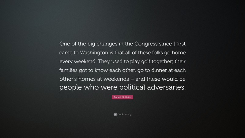 Robert M. Gates Quote: “One of the big changes in the Congress since I first came to Washington is that all of these folks go home every weekend. They used to play golf together; their families got to know each other, go to dinner at each other’s homes at weekends – and these would be people who were political adversaries.”