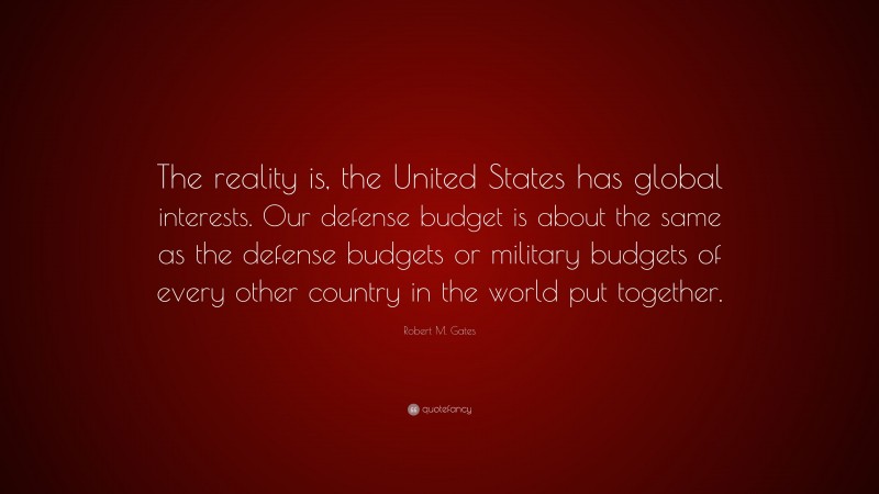 Robert M. Gates Quote: “The reality is, the United States has global interests. Our defense budget is about the same as the defense budgets or military budgets of every other country in the world put together.”