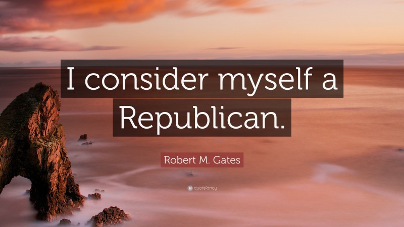 Robert M. Gates Quote: “I consider myself a Republican.”
