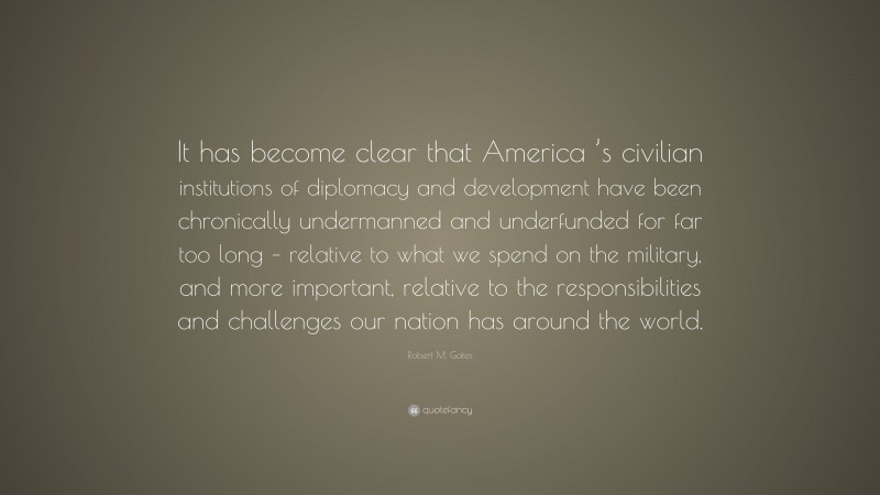Robert M. Gates Quote: “It has become clear that America ’s civilian institutions of diplomacy and development have been chronically undermanned and underfunded for far too long – relative to what we spend on the military, and more important, relative to the responsibilities and challenges our nation has around the world.”