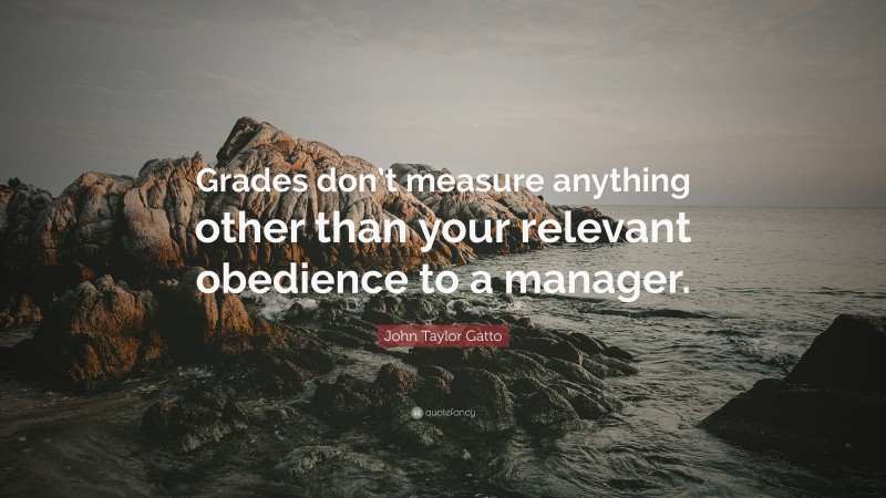 John Taylor Gatto Quote: “Grades don’t measure anything other than your relevant obedience to a manager.”